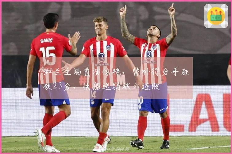 加兰主场首演惊艳，替补得分手狂砍23分，快船送弱旅六连败