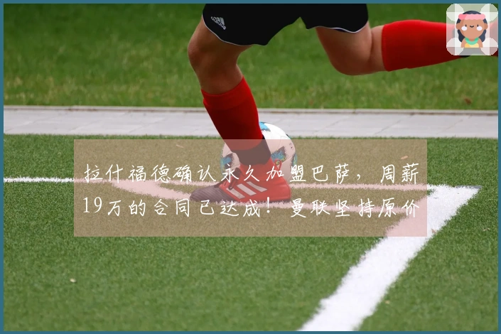 拉什福德确认永久加盟巴萨，周薪19万的合同已达成！曼联坚持原价但同意分期付款。