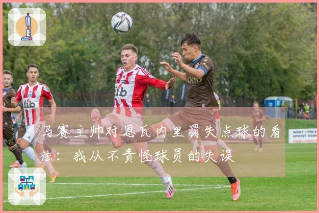 马赛主帅对恩瓦内里罚失点球的看法：我从不责怪球员的失误