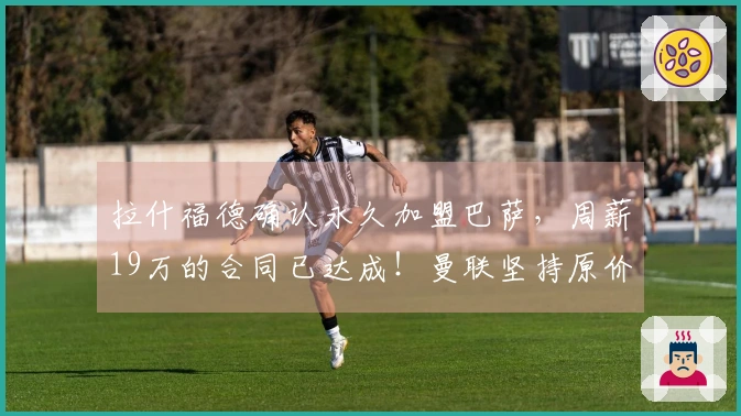 拉什福德确认永久加盟巴萨，周薪19万的合同已达成！曼联坚持原价但同意分期付款。