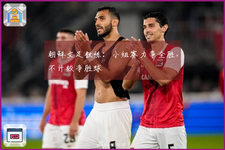朝鲜女足教练：小组赛力争全胜，不计较净胜球