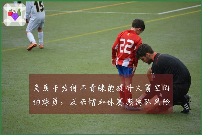 乌度卡为何不青睐能提升火箭空间的球员，反而增加休赛期离队风险？