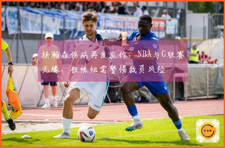 杨瀚森伤病再度发作，NBA与G联赛无缘，教练组需警惕裁员风险