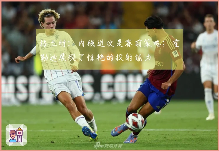 格兰特：内线进攻是赛前策略；霍勒迪展现了惊艳的投射能力