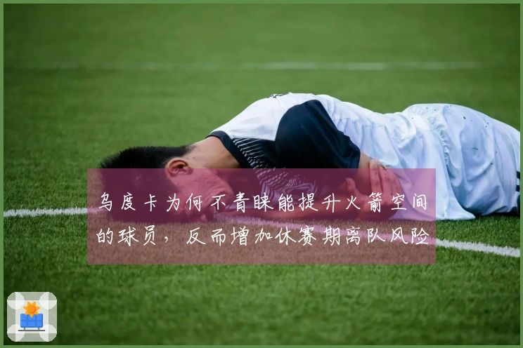 乌度卡为何不青睐能提升火箭空间的球员，反而增加休赛期离队风险？