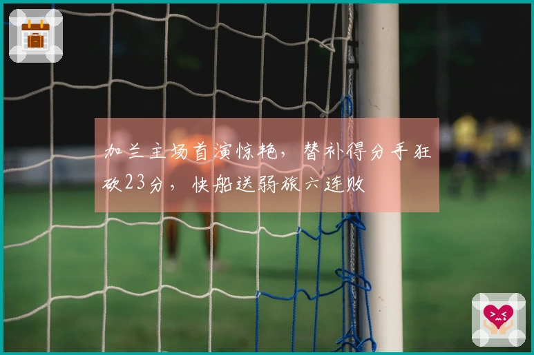 加兰主场首演惊艳，替补得分手狂砍23分，快船送弱旅六连败