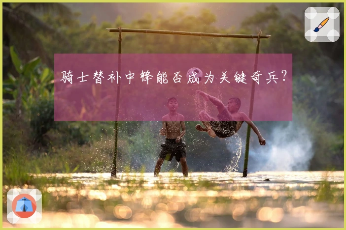 骑士替补中锋能否成为关键奇兵？