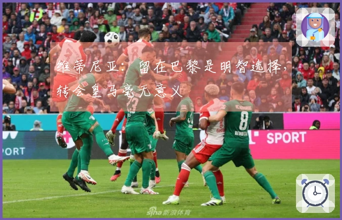 维蒂尼亚：留在巴黎是明智选择，转会皇马毫无意义