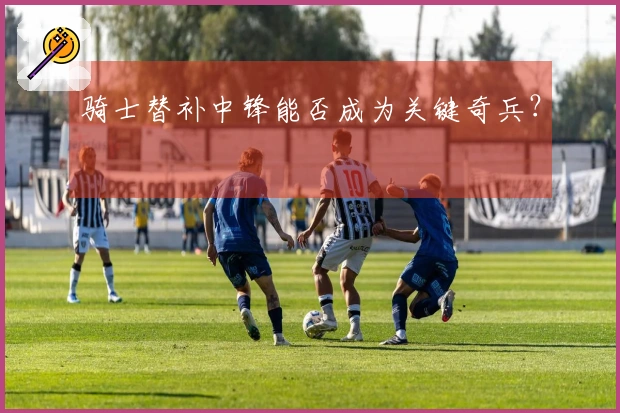 骑士替补中锋能否成为关键奇兵？