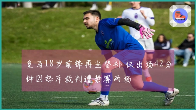 皇马18岁前锋再当替补 仅出场42分钟因怒斥裁判遭禁赛两场