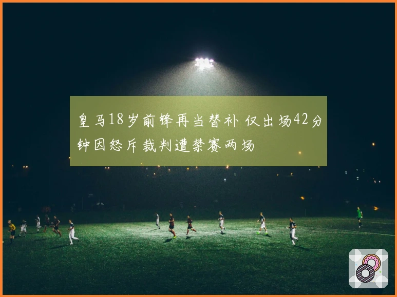 皇马18岁前锋再当替补 仅出场42分钟因怒斥裁判遭禁赛两场