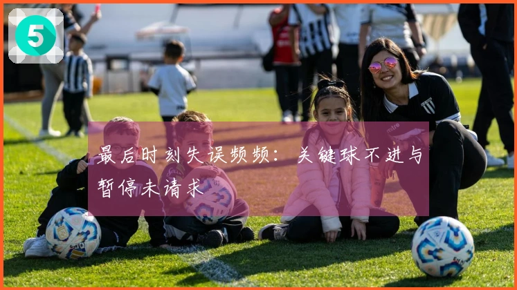 最后时刻失误频频：关键球不进与暂停未请求