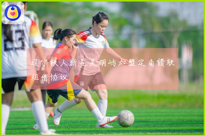 辽宁铁人新星吴明屿加盟定南赣联租借协议