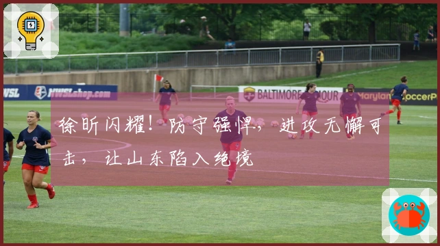 徐昕闪耀！防守强悍，进攻无懈可击，让山东陷入绝境