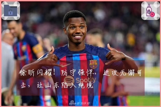 徐昕闪耀！防守强悍，进攻无懈可击，让山东陷入绝境