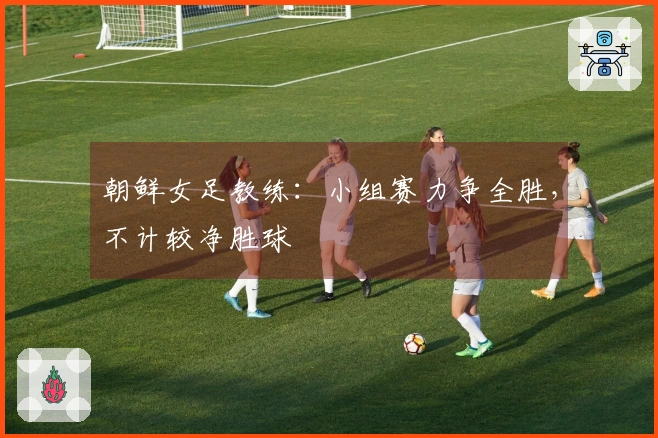 朝鲜女足教练：小组赛力争全胜，不计较净胜球