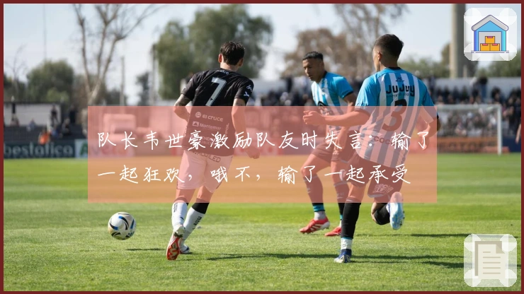 队长韦世豪激励队友时失言：输了一起狂欢，哦不，输了一起承受