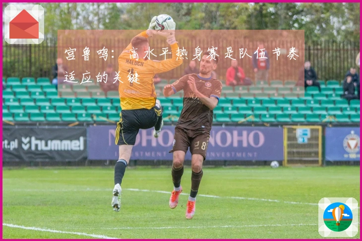 宫鲁鸣：高水平热身赛是队伍节奏适应的关键