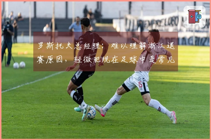 罗斯托夫总经理：难以理解浙江退赛原因，轻微犯规在足球中是常见的