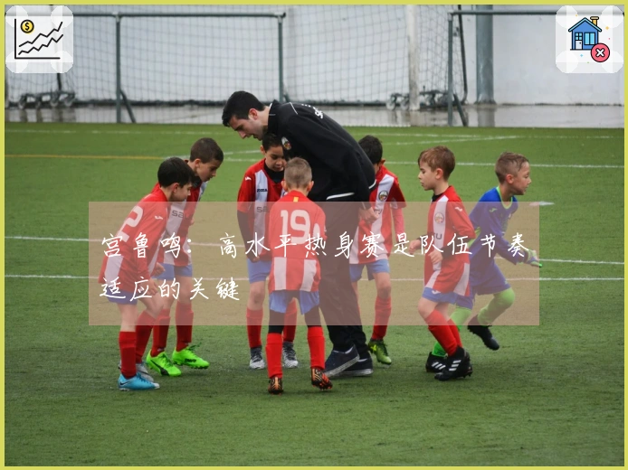 宫鲁鸣：高水平热身赛是队伍节奏适应的关键