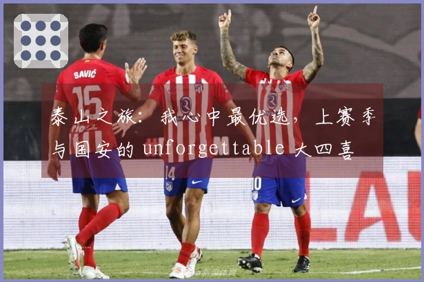 泰山之旅：我心中最优选，上赛季与国安的 unforgettable 大四喜